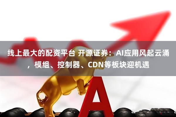 线上最大的配资平台 开源证券：AI应用风起云涌，模组、控制器、CDN等板块迎机遇