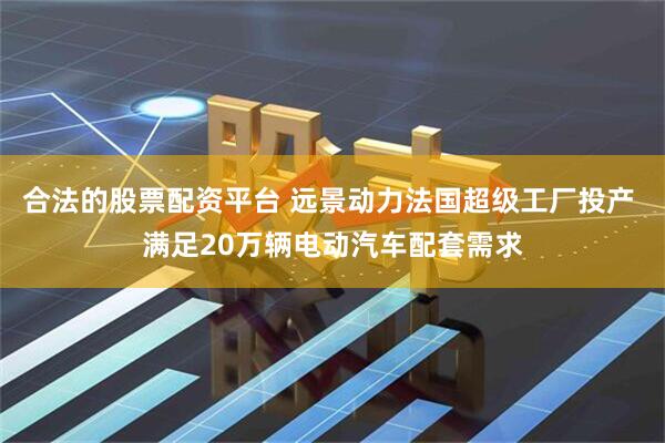 合法的股票配资平台 远景动力法国超级工厂投产 满足20万辆电动汽车配套需求