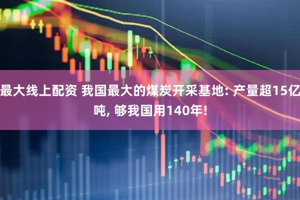最大线上配资 我国最大的煤炭开采基地: 产量超15亿吨, 够我国用140年!