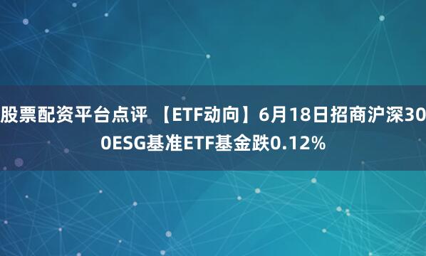 股票配资平台点评 【ETF动向】6月18日招商沪深300ESG基准ETF基金跌0.12%