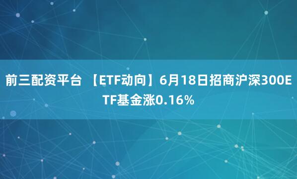 前三配资平台 【ETF动向】6月18日招商沪深300ETF基金涨0.16%