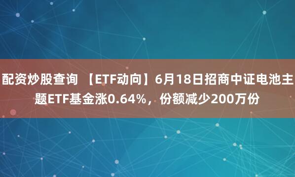 配资炒股查询 【ETF动向】6月18日招商中证电池主题ETF基金涨0.64%，份额减少200万份