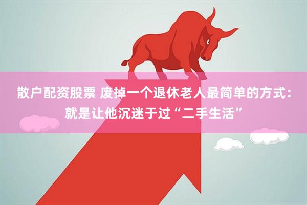 散户配资股票 废掉一个退休老人最简单的方式：就是让他沉迷于过“二手生活”