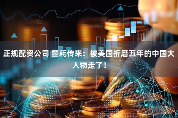 正规配资公司 噩耗传来：被美国折磨五年的中国大人物走了！