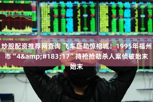 炒股配资推荐网查询 飞车巨劫惊榕城！1995年福州市“4&#183;17”持枪抢劫杀人案侦破始末