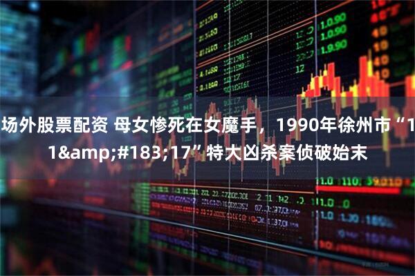 场外股票配资 母女惨死在女魔手，1990年徐州市“11&#183;17”特大凶杀案侦破始末