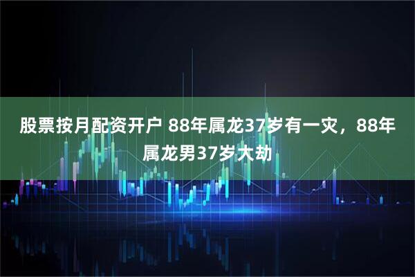 股票按月配资开户 88年属龙37岁有一灾，88年属龙男37岁大劫
