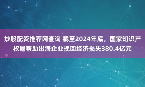 炒股配资推荐网查询 截至2024年底，国家知识产权局帮助出海企业挽回经济损失380.4亿元