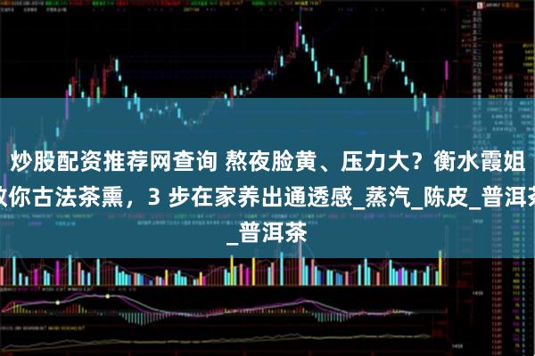 炒股配资推荐网查询 熬夜脸黄、压力大？衡水霞姐教你古法茶熏，3 步在家养出通透感_蒸汽_陈皮_普洱茶