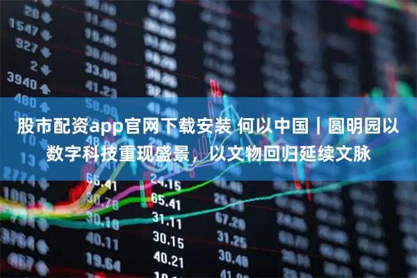 股市配资app官网下载安装 何以中国｜圆明园以数字科技重现盛景，以文物回归延续文脉